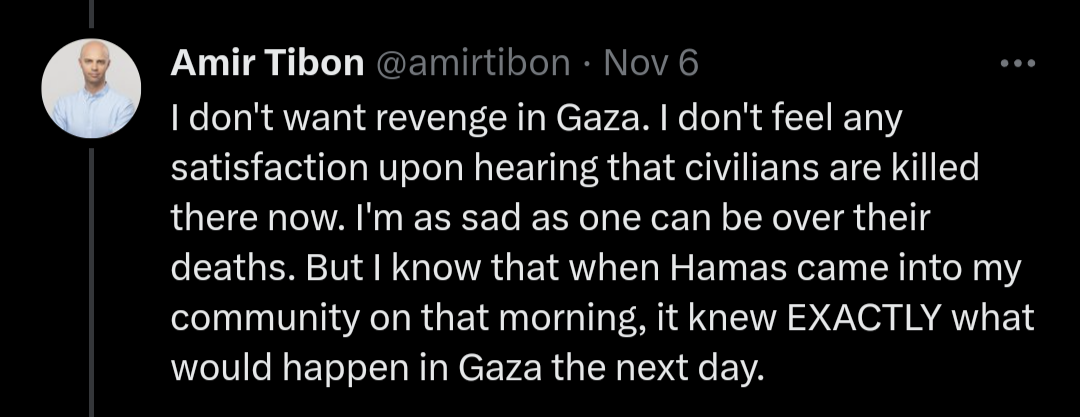 Screenshot of a tweet by Amir Tibon that says "I don't want revenge in Gaza. I don't feel any satisfaction upon hearing that civilians are killed there now. I'm as sad as one can be over their deaths. But I know that when Hamas came into my community on that morning, it knew EXACTLY what would happen in Gaza the next day."