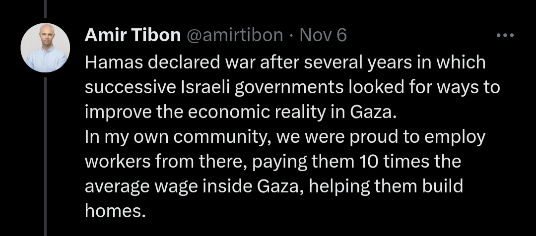  Screenshot of a tweet by Amir Tibon that says "Hamas declared war after several years in which successive Israeli governments looked for ways to improve the economic reality in Gaza. In my own community, we were proud to employ workers from there, paying them 10 times the average wage inside Gaza, helping them build homes."