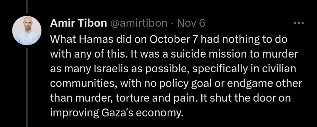 Screenshot of a tweet by Amir Tibon that says "What Hamas did on October 7 had nothing to do with any of this. It was a suicide mission to murder as many Israelis as possible, specifically in civilian communities, with no policy goal or endgame other than murder, torture and pain. It shut the door on improving Gaza's economy."