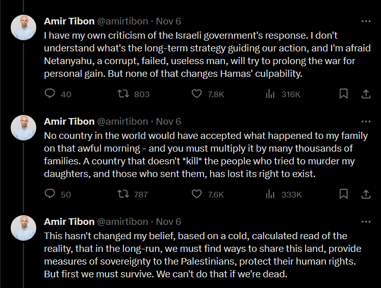 Screenshot of three tweets by Amir Tibon that say "I have my own criticism of the Israeli government's response. I don't understand what's the long-term strategy guiding our action, and I'm afraid Netanyahu, a corrupt, failed, useless man, will try to prolong the war for personal gain. But none of that changes Hamas' culpability. No country in the world would have accepted what happened to my family on that awful morning - and you must multiply it by many thousands of families. A country that doesn't kill the people who tried to murder my daughters, and those who sent them, has lost its right to exist. This hasn't changed my belief, based on a cold, calculated read of the reality, that in the long-run, we must find ways to share this land, provide measures of sovereignty to the Palestinians, protect their human rights. But first we must survive. We can't do that if we're dead."