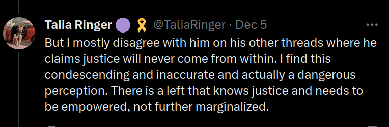 Screenshot of a Tweet by Talia Ringer (@TaliaRinger) that says "But I mostly disagree with him on his other threads where he claims justice will never come from within. I find this condescending and inaccurate and actually a dangerous perception. There is a left that knows justice and needs to be empowered, not further marginalized."
